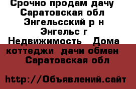 Срочно продам дачу - Саратовская обл., Энгельсский р-н, Энгельс г. Недвижимость » Дома, коттеджи, дачи обмен   . Саратовская обл.